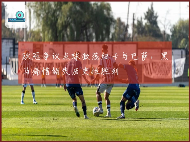 欧冠争议点球激荡纽卡与巴萨，黑马痛惜错失历史性胜利