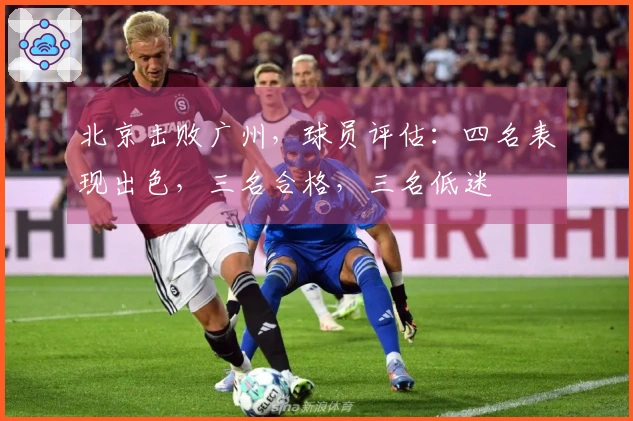 北京击败广州,球员评估:四名表现出色,三名合格,三名低迷