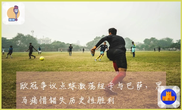 欧冠争议点球激荡纽卡与巴萨，黑马痛惜错失历史性胜利