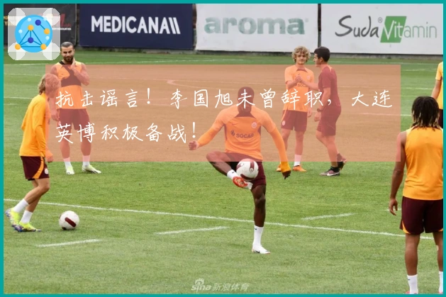 抗击谣言！李国旭未曾辞职，大连英博积极备战！