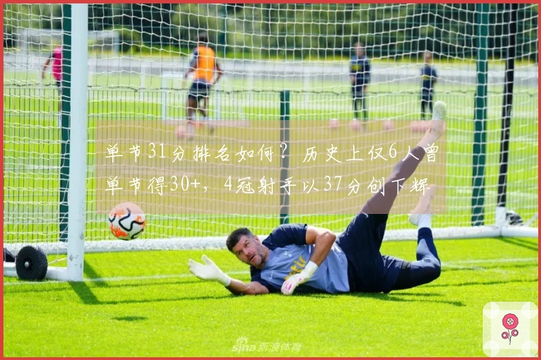 单节31分排名如何？历史上仅6人曾单节得30+，4冠射手以37分创下辉煌纪录
