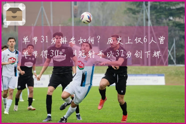 单节31分排名如何？历史上仅6人曾单节得30+，4冠射手以37分创下辉煌纪录